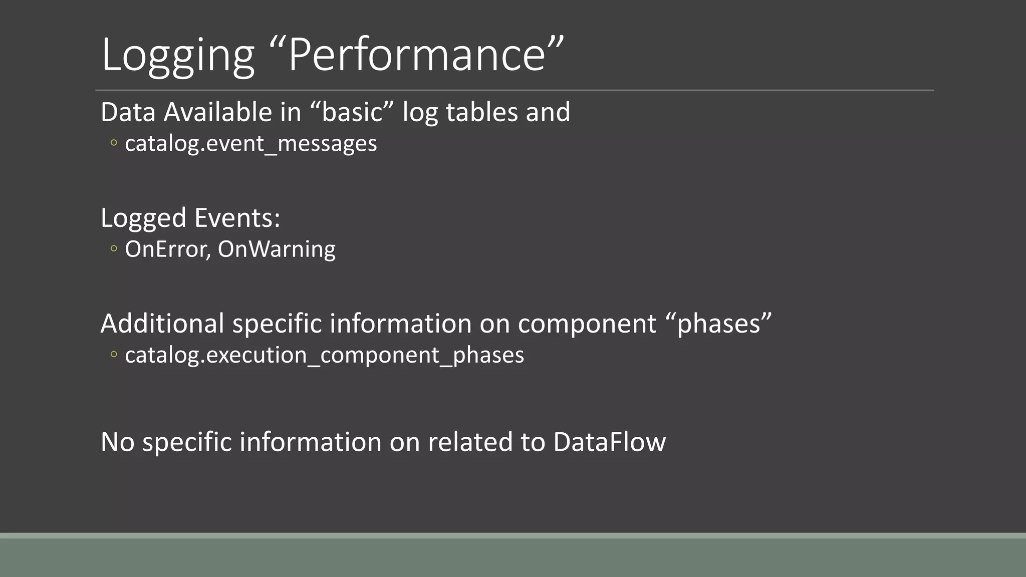 Logging “Performance”
Data Available in “basic” log tables and
◦ catalog.event_messages
Logged Events:
◦ OnError, OnWarning
Additional specific information on component “phases”
◦ catalog.execution_component_phases
No specific information on related to DataFlow
 