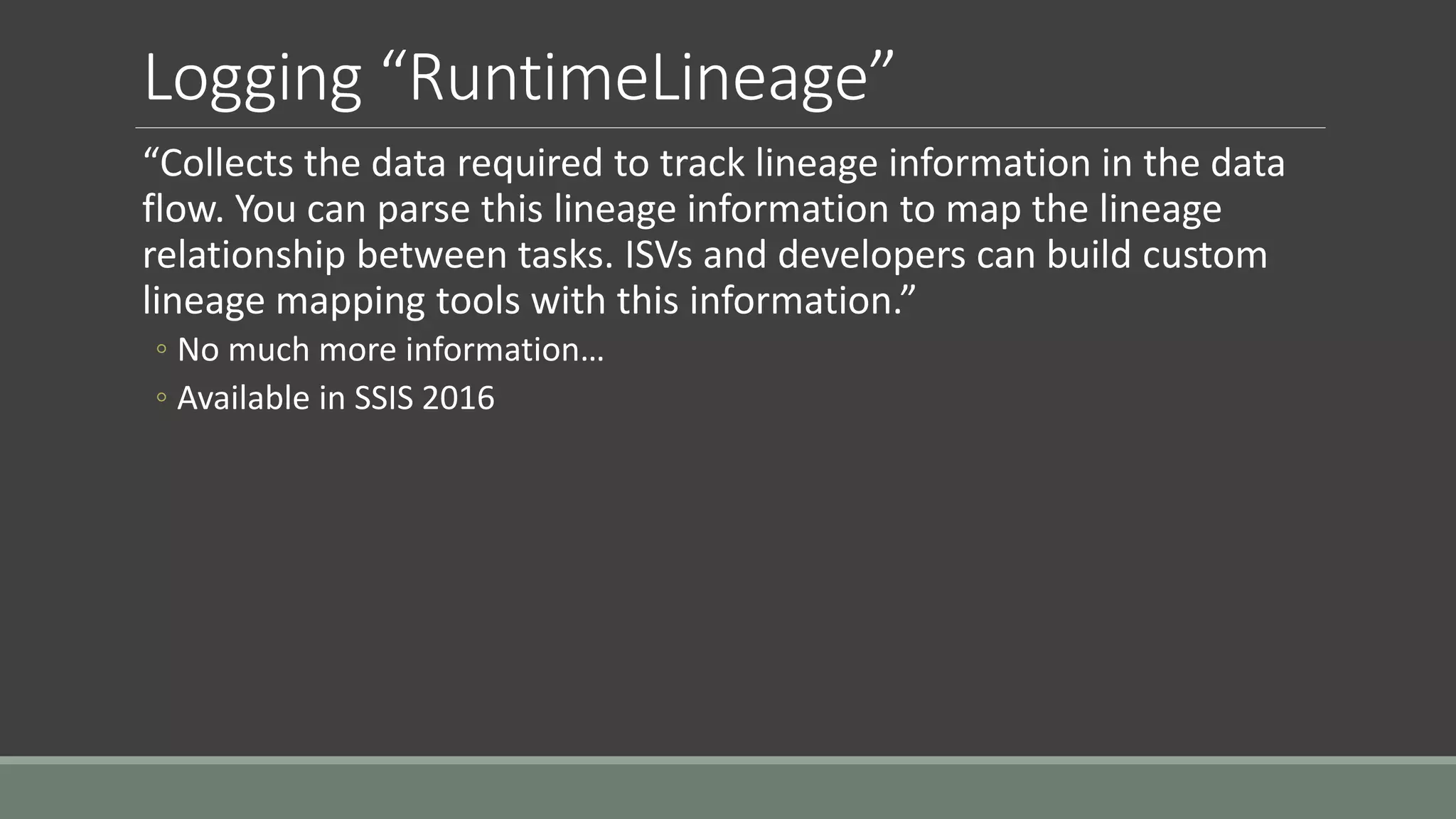 Logging “RuntimeLineage”
“Collects the data required to track lineage information in the data
flow. You can parse this lineage information to map the lineage
relationship between tasks. ISVs and developers can build custom
lineage mapping tools with this information.”
◦ No much more information…
◦ Available in SSIS 2016
 