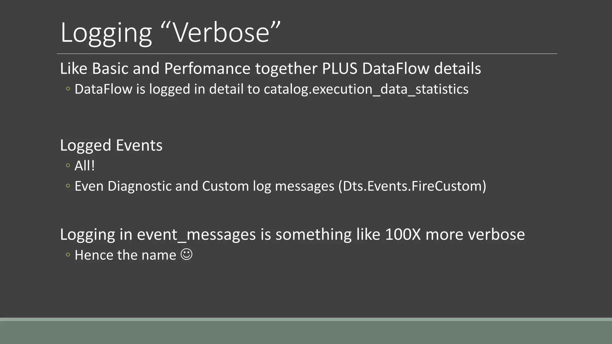 Logging “Verbose”
Like Basic and Perfomance together PLUS DataFlow details
◦ DataFlow is logged in detail to catalog.execution_data_statistics
Logged Events
◦ All!
◦ Even Diagnostic and Custom log messages (Dts.Events.FireCustom)
Logging in event_messages is something like 100X more verbose
◦ Hence the name 
 