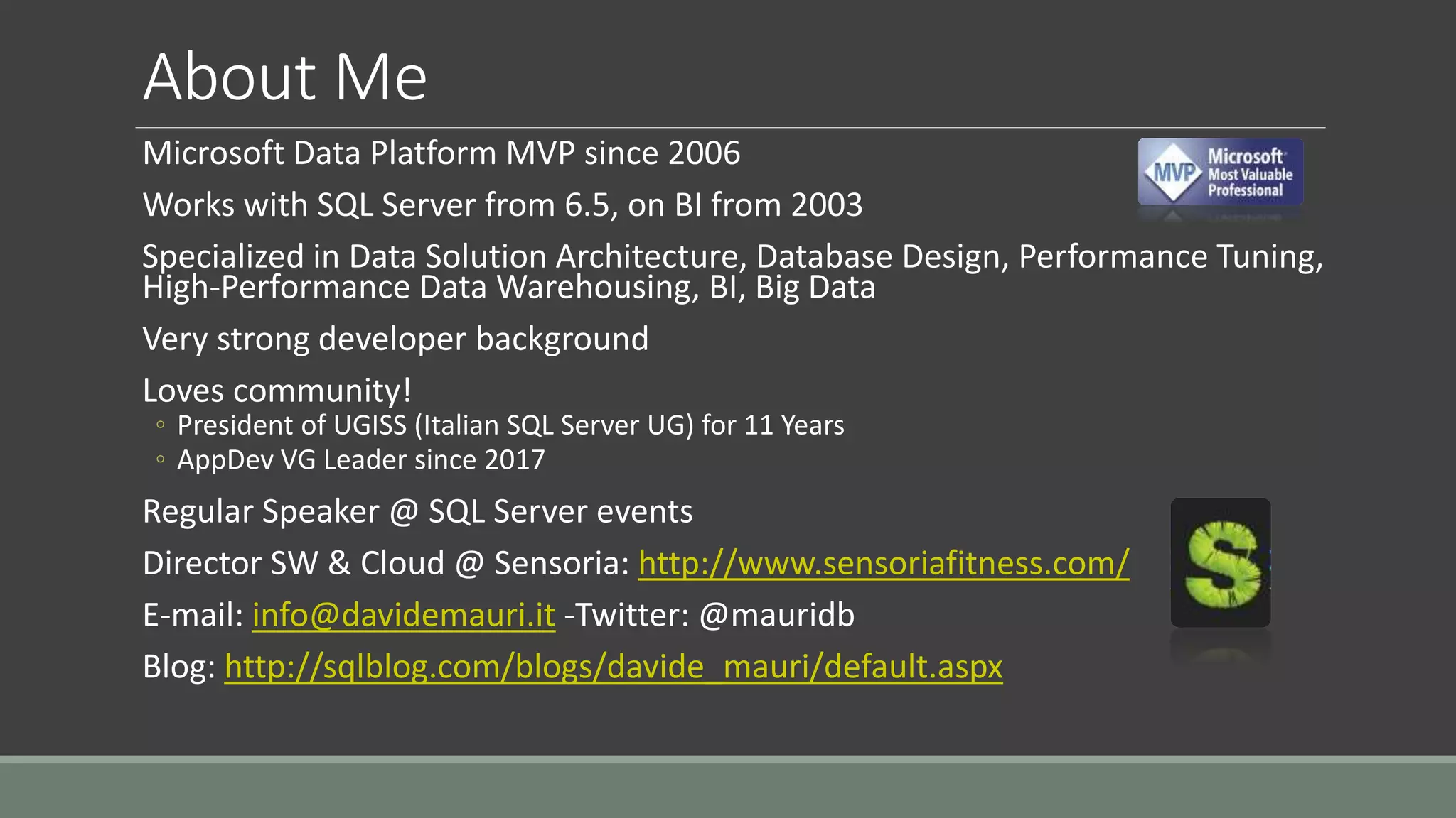 About Me
Microsoft Data Platform MVP since 2006
Works with SQL Server from 6.5, on BI from 2003
Specialized in Data Solution Architecture, Database Design, Performance Tuning,
High-Performance Data Warehousing, BI, Big Data
Very strong developer background
Loves community!
◦ President of UGISS (Italian SQL Server UG) for 11 Years
◦ AppDev VG Leader since 2017
Regular Speaker @ SQL Server events
Director SW & Cloud @ Sensoria: http://www.sensoriafitness.com/
E-mail: info@davidemauri.it -Twitter: @mauridb
Blog: http://sqlblog.com/blogs/davide_mauri/default.aspx
 