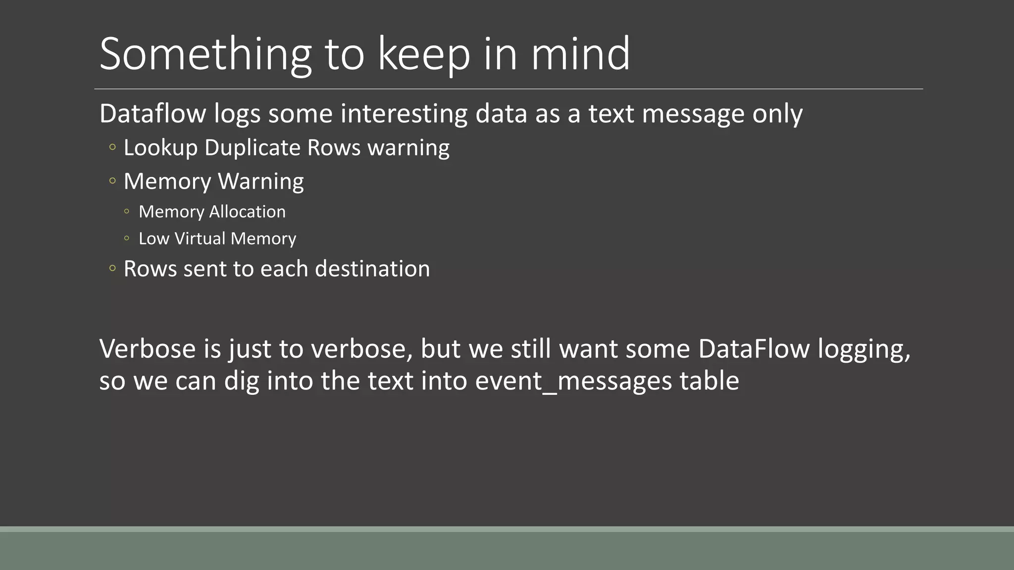 Something to keep in mind
Dataflow logs some interesting data as a text message only
◦ Lookup Duplicate Rows warning
◦ Memory Warning
◦ Memory Allocation
◦ Low Virtual Memory
◦ Rows sent to each destination
Verbose is just to verbose, but we still want some DataFlow logging,
so we can dig into the text into event_messages table
 
