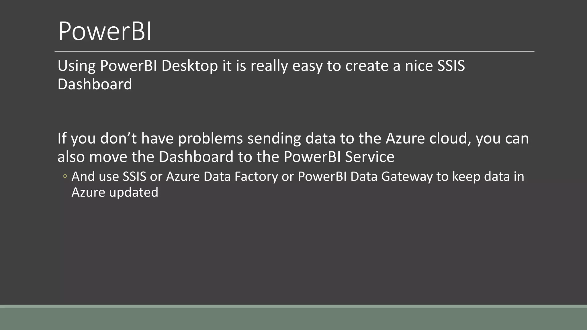 PowerBI
Using PowerBI Desktop it is really easy to create a nice SSIS
Dashboard
If you don’t have problems sending data to the Azure cloud, you can
also move the Dashboard to the PowerBI Service
◦ And use SSIS or Azure Data Factory or PowerBI Data Gateway to keep data in
Azure updated
 