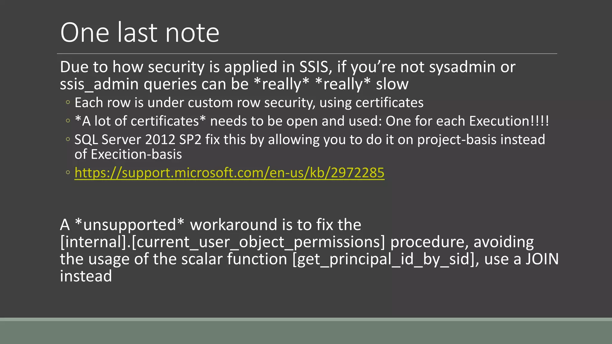 One last note
Due to how security is applied in SSIS, if you’re not sysadmin or
ssis_admin queries can be *really* *really* slow
◦ Each row is under custom row security, using certificates
◦ *A lot of certificates* needs to be open and used: One for each Execution!!!!
◦ SQL Server 2012 SP2 fix this by allowing you to do it on project-basis instead
of Execition-basis
◦ https://support.microsoft.com/en-us/kb/2972285
A *unsupported* workaround is to fix the
[internal].[current_user_object_permissions] procedure, avoiding
the usage of the scalar function [get_principal_id_by_sid], use a JOIN
instead
 