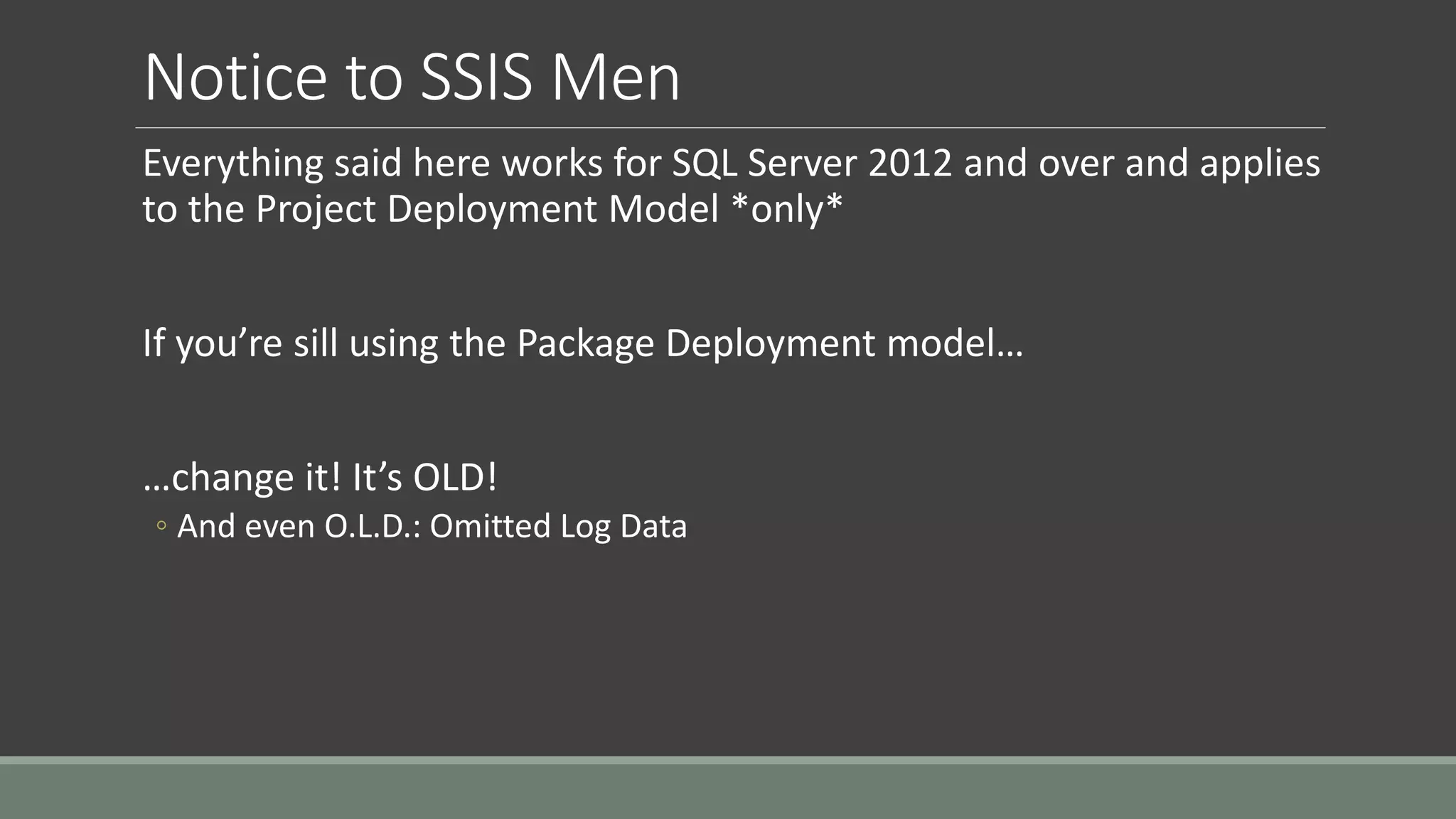 Notice to SSIS Men
Everything said here works for SQL Server 2012 and over and applies
to the Project Deployment Model *only*
If you’re sill using the Package Deployment model…
…change it! It’s OLD!
◦ And even O.L.D.: Omitted Log Data
 