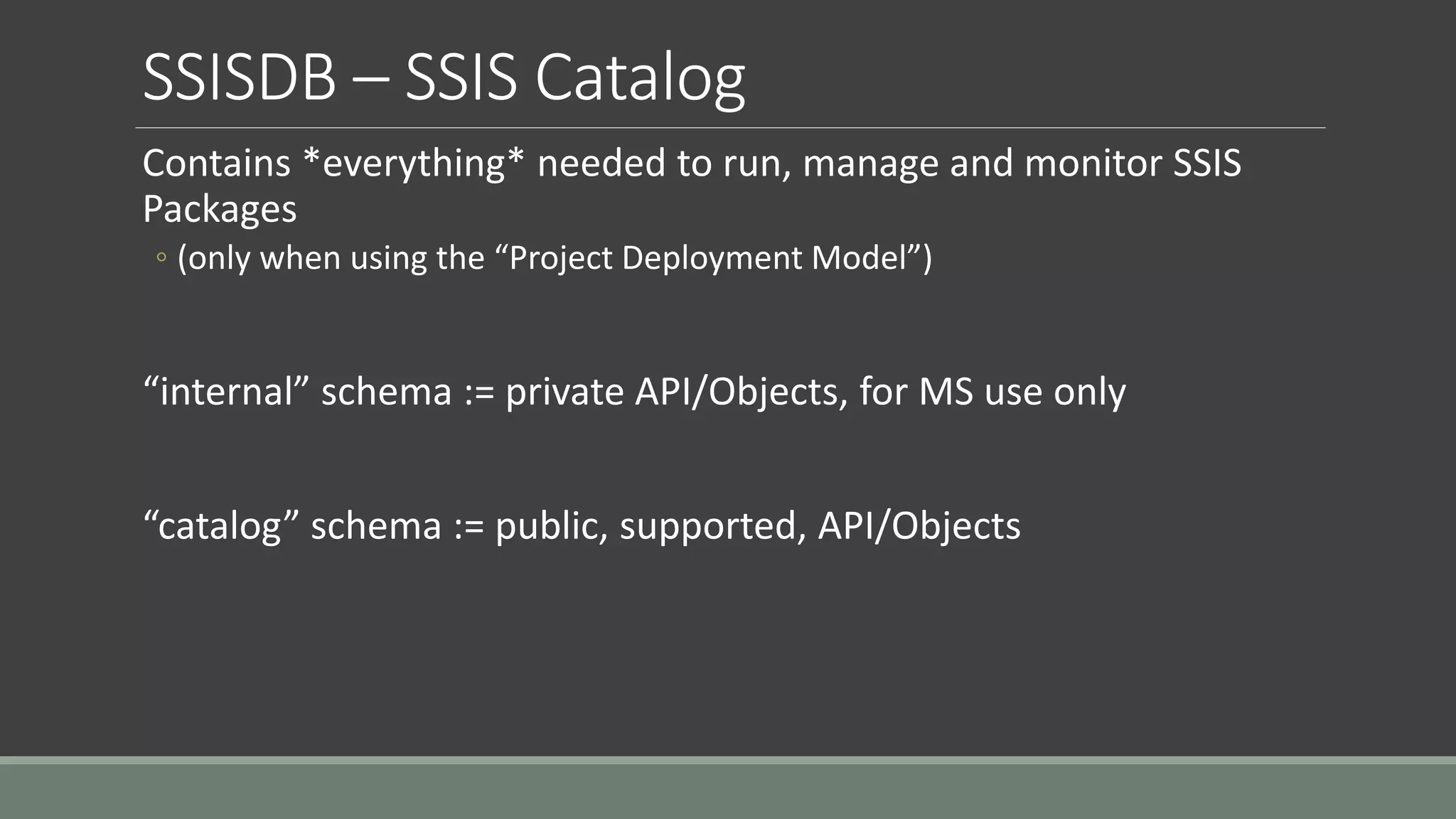 SSISDB – SSIS Catalog
Contains *everything* needed to run, manage and monitor SSIS
Packages
◦ (only when using the “Project Deployment Model”)
“internal” schema := private API/Objects, for MS use only
“catalog” schema := public, supported, API/Objects
 