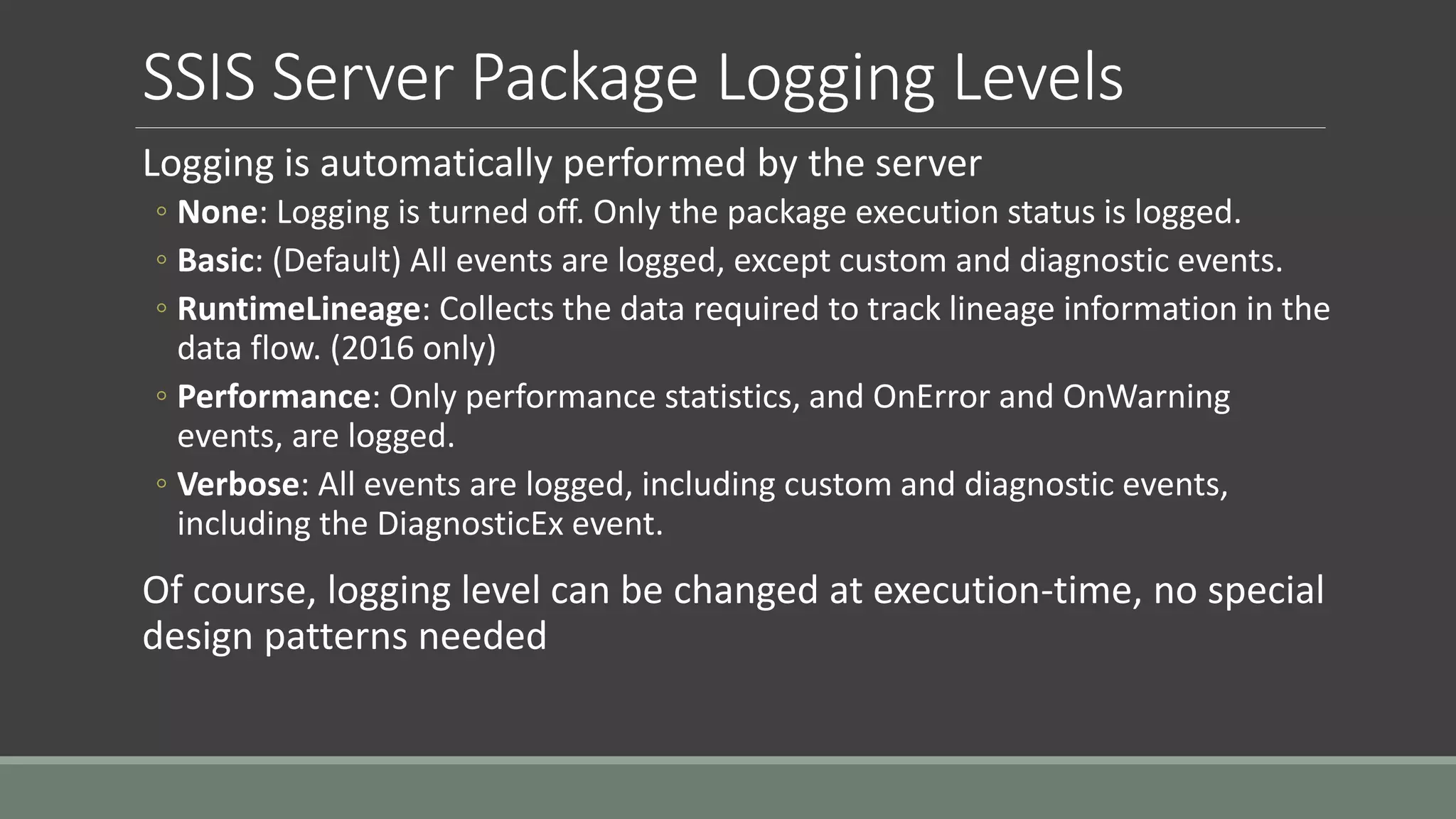 SSIS Server Package Logging Levels
Logging is automatically performed by the server
◦ None: Logging is turned off. Only the package execution status is logged.
◦ Basic: (Default) All events are logged, except custom and diagnostic events.
◦ RuntimeLineage: Collects the data required to track lineage information in the
data flow. (2016 only)
◦ Performance: Only performance statistics, and OnError and OnWarning
events, are logged.
◦ Verbose: All events are logged, including custom and diagnostic events,
including the DiagnosticEx event.
Of course, logging level can be changed at execution-time, no special
design patterns needed
 