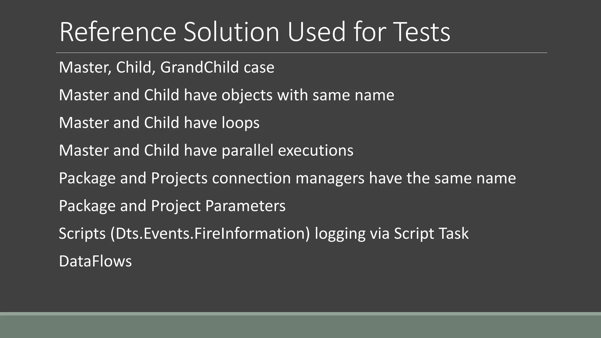 Reference Solution Used for Tests
Master, Child, GrandChild case
Master and Child have objects with same name
Master and Child have loops
Master and Child have parallel executions
Package and Projects connection managers have the same name
Package and Project Parameters
Scripts (Dts.Events.FireInformation) logging via Script Task
DataFlows
 
