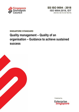 Published by
SS ISO 9004 : 2018
ISO 9004:2018, IDT
(ICS 03.120.10; 03.100.70)
SINGAPORE STANDARD
Quality management – Quality of an
organisation – Guidance to achieve sustained
success
 