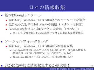 日々の情報収集
   基本はGoogleアラート
       Twitter、Facebook、LinkedInなどのキーワードを指定
       気になった記事はTwitterから発信（コメントも付加）
       Facebookの友達にも知らせたい場合は「いいね！」
           コメントを残せば、Facebookだけでなく記事にも足跡が残る


   ソーシャルフィルタリング
       Twitter、Facebook、LinkedInからの情報収集
           Facebookには使い込んでいる友人が多いので、得られる情報も
            多種多様→面白い情報はTwitterに流すこともある
           特にLinkedInはノイズが少なく、有用な情報が多い


   いかに効率的に情報収集するかが大切！                                            11
                            TOKYO UNIVERSITY OF ITOKYO JOHO USCIENCES
                                                 NFORMATION NIVERSITY
 