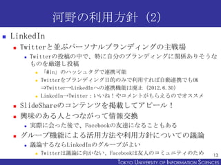 河野の利用方針（2）
   LinkedIn
       Twitterと並ぶパーソナルブランディングの主戦場
           Twitterの投稿の中で、特に自分のブランディングに関係ありそうな
            ものを厳選し投稿
                「#in」のハッシュタグで連携可能
                Twitterをブランディング目的のみで利用すれば自動連携でもOK
                 ⇒Twitter→LinkedInへの連携機能は廃止（2012.6.30）
                LinkedIn→Twitter：いいね！やコメントがもらえるのでオススメ
       SlideShareのコンテンツを掲載してアピール！
       興味のある人とつながって情報交換
           実際に会った後で、Facebookの友達になることもある
       グループ機能による活用方法や利用方針についての議論
           議論するならLinkedInのグループがよい
                Twitterは議論に向かない、Facebookは友人のコミュニティのため                  13
                                  TOKYO UNIVERSITY OF ITOKYO JOHO USCIENCES
                                                       NFORMATION NIVERSITY
 
