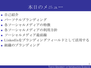 本日のメニュー
   自己紹介
   パーソナルブランディング
   各ソーシャルメディアの特徴
   各ソーシャルメディアの利用方針
   ソーシャルメディア最前線
   LinkedInをブランディングフィールドとして活用する
   組織のブランディング




                                                         2
                  TOKYO UNIVERSITY OF ITOKYO JOHO USCIENCES
                                       NFORMATION NIVERSITY
 