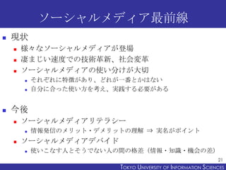 ソーシャルメディア最前線
   現状
       様々なソーシャルメディアが登場
       凄まじい速度での技術革新、社会変革
       ソーシャルメディアの使い分けが大切
           それぞれに特徴があり、どれが一番とかはない
           自分に合った使い方を考え、実践する必要がある


   今後
       ソーシャルメディアリテラシー
           情報発信のメリット・デメリットの理解 ⇒ 実名がポイント
       ソーシャルメディアデバイド
           使いこなす人とそうでない人の間の格差（情報・知識・機会の差）
                                                                21
                          TOKYO UNIVERSITY OF ITOKYO JOHO USCIENCES
                                               NFORMATION NIVERSITY
 