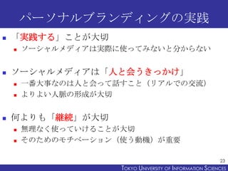パーソナルブランディングの実践
   「実践する」ことが大切
       ソーシャルメディアは実際に使ってみないと分からない


   ソーシャルメディアは「人と会うきっかけ」
       一番大事なのは人と会って話すこと（リアルでの交流）
       よりよい人脈の形成が大切


   何よりも「継続」が大切
       無理なく使っていけることが大切
       そのためのモチベーション（使う動機）が重要

                                                           23
                     TOKYO UNIVERSITY OF ITOKYO JOHO USCIENCES
                                          NFORMATION NIVERSITY
 
