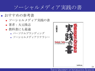 ソーシャルメディア実践の書
   おすすめの参考書
       ソーシャルメディア実践の書
       著者：大元隆志
       教科書にも最適
           パーソナルブランディング
           ソーシャルメディアリテラシー




                                                                   24
                             TOKYO UNIVERSITY OF ITOKYO JOHO USCIENCES
                                                  NFORMATION NIVERSITY
 