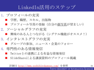 LinkedIn活用のステップ
1. プロフィールの充実
  学歴、職歴、スキル、出版物
  プロフィール写真の登録（自分の顔写真が望ましい）
2. ソーシャルグラフの充実
  興味のある人とつながる（シグナル機能がオススメ！）
3. インタレストグラフの充実
  グループの参加、ニュース・企業のフォロー
4. 専門性のある情報発信
  Twitterとの連携による有益な情報発信
  SlideShareによる講演資料のプロフィール掲載

  詳細は http://www.yoshihirokawano.com/ を参照                            26
                              TOKYO UNIVERSITY OF ITOKYO JOHO USCIENCES
                                                   NFORMATION NIVERSITY
 