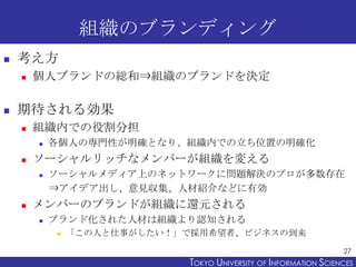 組織のブランディング
   考え方
       個人ブランドの総和⇒組織のブランドを決定

   期待される効果
       組織内での役割分担
           各個人の専門性が明確となり、組織内での立ち位置の明確化
       ソーシャルリッチなメンバーが組織を変える
           ソーシャルメディア上のネットワークに問題解決のプロが多数存在
            ⇒アイデア出し、意見収集、人材紹介などに有効
       メンバーのブランドが組織に還元される
           ブランド化された人材は組織より認知される
               「この人と仕事がしたい！」で採用希望者、ビジネスの到来
                                                                   27
                             TOKYO UNIVERSITY OF ITOKYO JOHO USCIENCES
                                                  NFORMATION NIVERSITY
 