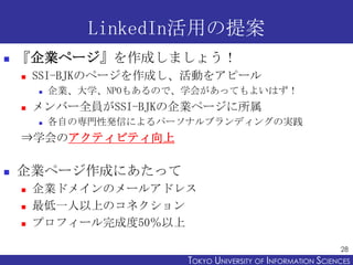 LinkedIn活用の提案
   『企業ページ』を作成しましょう！
       SSI-BJKのページを作成し、活動をアピール
           企業、大学、NPOもあるので、学会があってもよいはず！
       メンバー全員がSSI-BJKの企業ページに所属
           各自の専門性発信によるパーソナルブランディングの実践
    ⇒学会のアクティビティ向上

   企業ページ作成にあたって
       企業ドメインのメールアドレス
       最低一人以上のコネクション
       プロフィール完成度50％以上

                                                                 28
                           TOKYO UNIVERSITY OF ITOKYO JOHO USCIENCES
                                                NFORMATION NIVERSITY
 