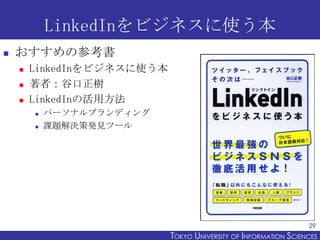 LinkedInをビジネスに使う本
   おすすめの参考書
       LinkedInをビジネスに使う本
       著者：谷口正樹
       LinkedInの活用方法
           パーソナルブランディング
           課題解決策発見ツール




                                                                  29
                            TOKYO UNIVERSITY OF ITOKYO JOHO USCIENCES
                                                 NFORMATION NIVERSITY
 