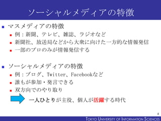 ソーシャルメディアの特徴
   マスメディアの特徴
       例：新聞、テレビ、雑誌、ラジオなど
       新聞社、放送局などから大衆に向けた一方的な情報発信
       一部のプロのみが情報発信する


   ソーシャルメディアの特徴
       例：ブログ、Twitter、Facebookなど
       誰もが参加・発言できる
       双方向でのやり取り
           一人ひとりが主役、個人が活躍する時代

                                                                  4
                           TOKYO UNIVERSITY OF ITOKYO JOHO USCIENCES
                                                NFORMATION NIVERSITY
 