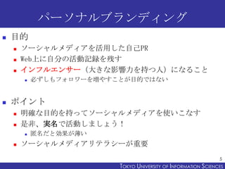 パーソナルブランディング
   目的
       ソーシャルメディアを活用した自己PR
       Web上に自分の活動記録を残す
       インフルエンサー（大きな影響力を持つ人）になること
           必ずしもフォロワーを増やすことが目的ではない


   ポイント
       明確な目的を持ってソーシャルメディアを使いこなす
       是非、実名で活動しましょう！
           匿名だと効果が薄い
       ソーシャルメディアリテラシーが重要
                                                                 5
                          TOKYO UNIVERSITY OF ITOKYO JOHO USCIENCES
                                               NFORMATION NIVERSITY
 