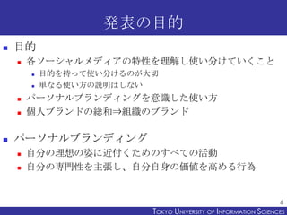 発表の目的
   目的
       各ソーシャルメディアの特性を理解し使い分けていくこと
           目的を持って使い分けるのが大切
           単なる使い方の説明はしない
       パーソナルブランディングを意識した使い方
       個人ブランドの総和⇒組織のブランド

   パーソナルブランディング
       自分の理想の姿に近付くためのすべての活動
       自分の専門性を主張し、自分自身の価値を高める行為


                                                                 6
                          TOKYO UNIVERSITY OF ITOKYO JOHO USCIENCES
                                               NFORMATION NIVERSITY
 