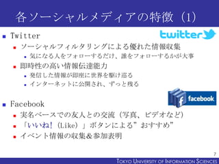 各ソーシャルメディアの特徴（1）
   Twitter
       ソーシャルフィルタリングによる優れた情報収集
           気になる人をフォローするだけ、誰をフォローするかが大事
       即時性の高い情報伝達能力
           発信した情報が即座に世界を駆け巡る
           インターネットに公開され、ずっと残る


   Facebook
       実名ベースでの友人との交流（写真、ビデオなど）
       「いいね!（Like）」ボタンによる”おすすめ”
       イベント情報の収集＆参加表明

                                                                 7
                          TOKYO UNIVERSITY OF ITOKYO JOHO USCIENCES
                                               NFORMATION NIVERSITY
 