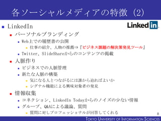各ソーシャルメディアの特徴（2）
   LinkedIn
       パーソナルブランディング
           Web上での履歴書の公開
                仕事の紹介、人物の推薦⇒『ビジネス課題の解決策発見ツール』
           Twitter、SlideShareからのコンテンツの掲載
       人脈作り
           ビジネスでの人脈管理
           新たな人脈の構築
                気になる人とつながるには誰から辿ればよいか
                シグナル機能による興味対象者の発見
       情報収集
           コネクション、LinkedIn Todayからのノイズの少ない情報
           グループ、Q&Aによる議論、質問
                質問に対しプロフェッショナルが回答してくれる                                8
                                TOKYO UNIVERSITY OF ITOKYO JOHO USCIENCES
                                                     NFORMATION NIVERSITY
 