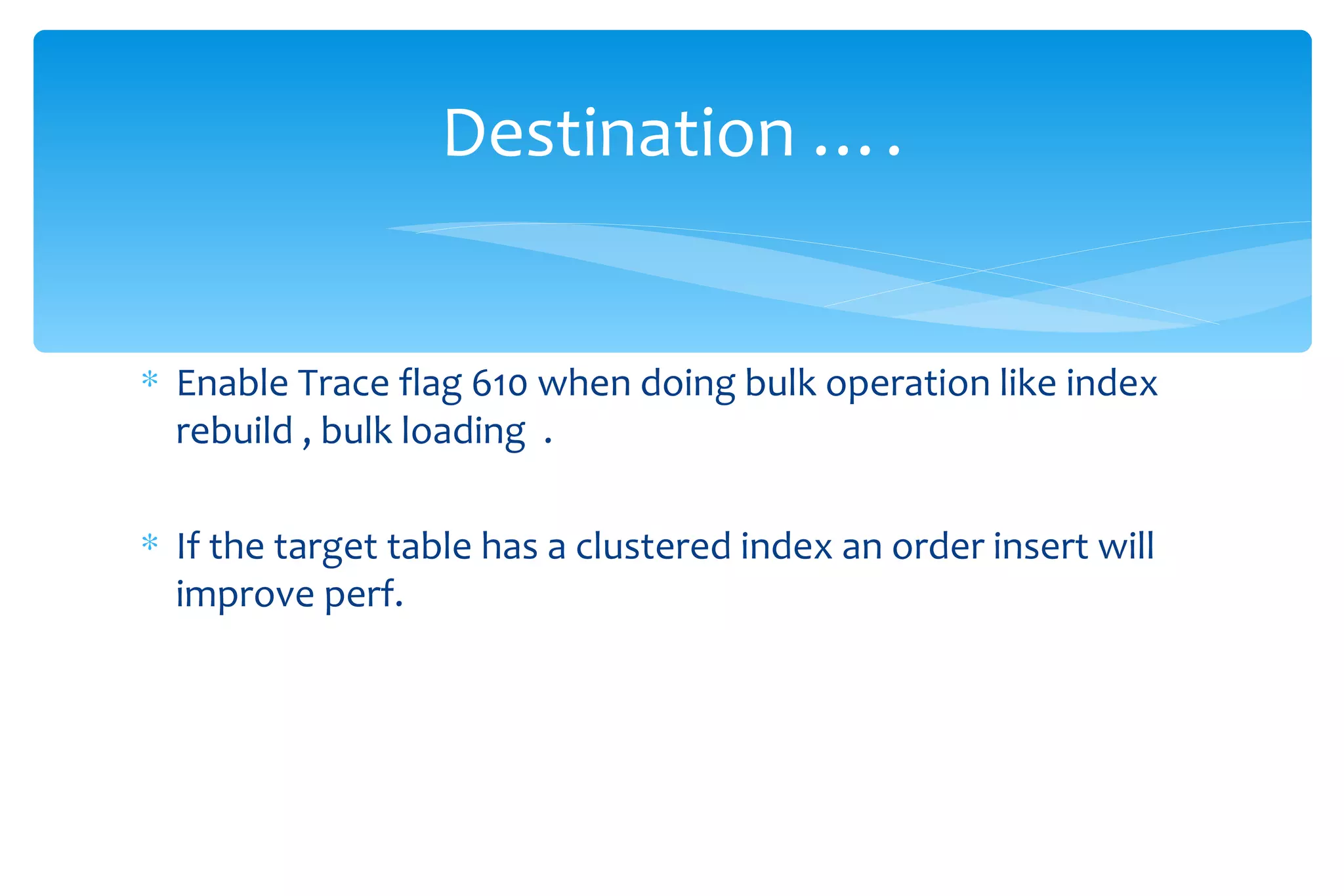 Enable Trace flag 610 when doing bulk operation like index rebuild , bulk loading  . If the target table has a clustered index an order insert will improve perf. Destination …. 
