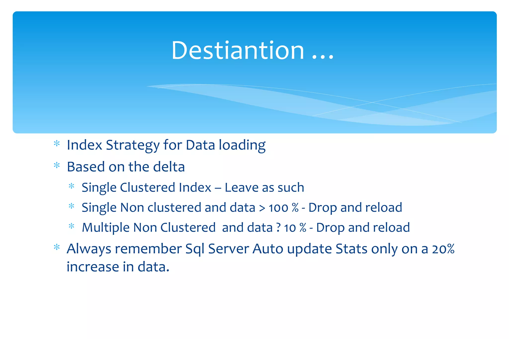 Index Strategy for Data loading Based on the delta  Single Clustered Index – Leave as such  Single Non clustered and data > 100 % - Drop and reload  Multiple Non Clustered  and data ? 10 % - Drop and reload  Always remember Sql Server Auto update Stats only on a 20% increase in data. Destiantion … 