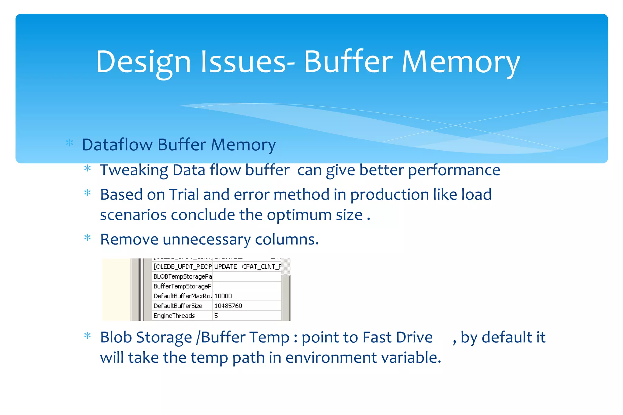 Dataflow Buffer Memory Tweaking Data flow buffer  can give better performance  Based on Trial and error method in production like load scenarios conclude the optimum size . Remove unnecessary columns. Blob Storage /Buffer Temp : point to Fast Drive  , by default it will take the temp path in environment variable. Design Issues- Buffer Memory  