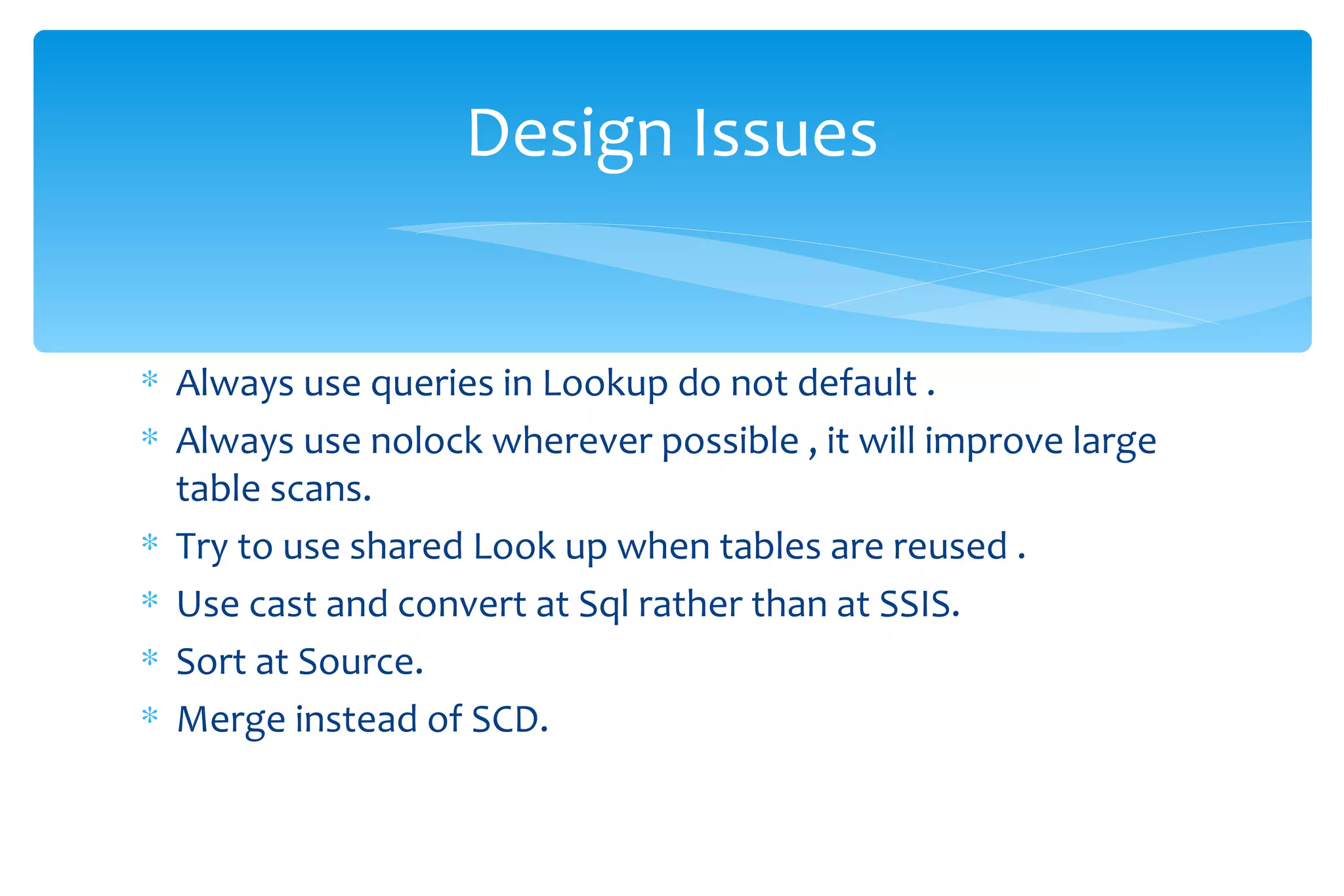 Always use queries in Lookup do not default . Always use nolock wherever possible , it will improve large table scans. Try to use shared Look up when tables are reused . Use cast and convert at Sql rather than at SSIS. Sort at Source. Merge instead of SCD. Design Issues 