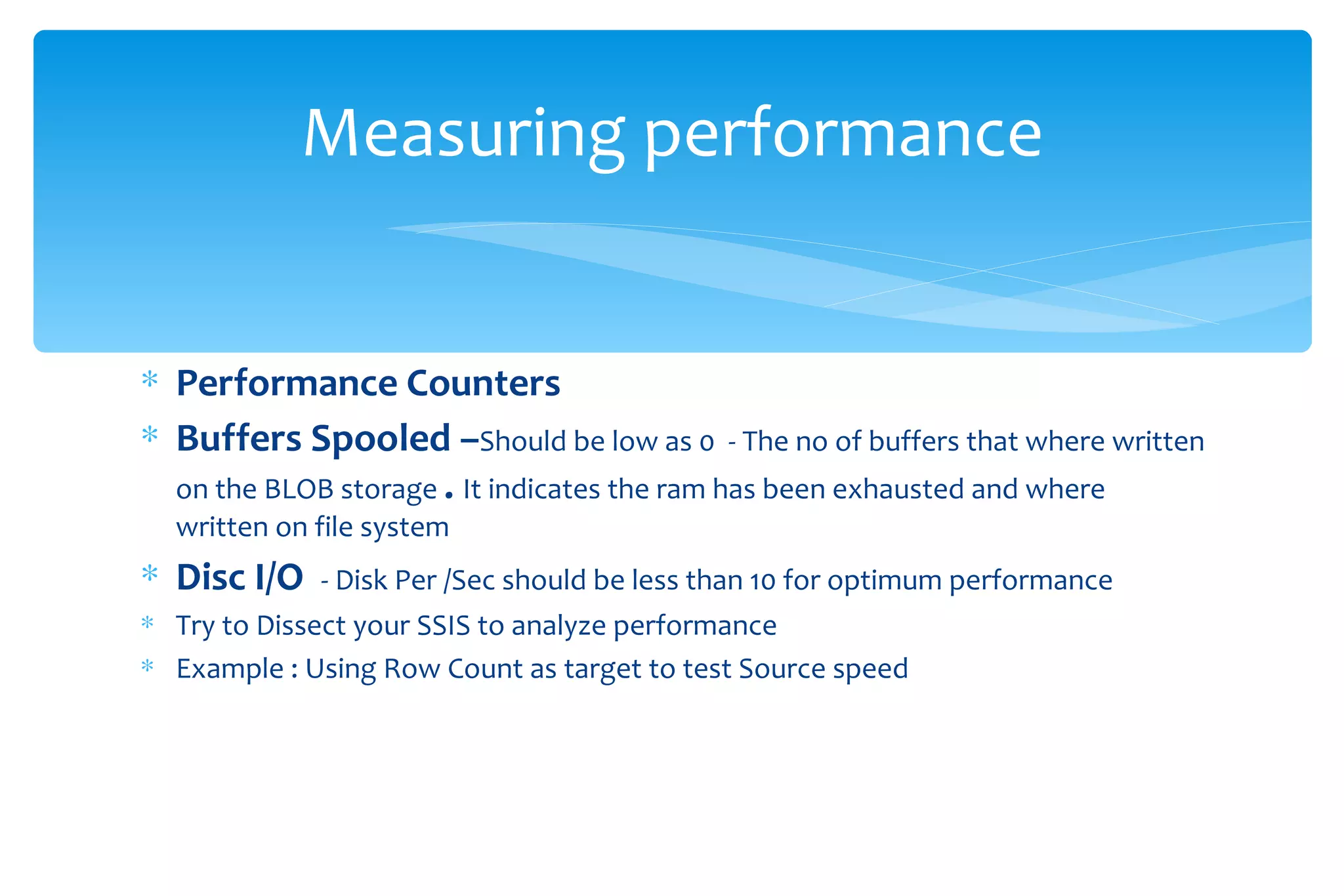Measuring performance Performance Counters Buffers Spooled – Should be low as 0  - The no of buffers that where written on the BLOB storage  .  It indicates the ram has been exhausted and where written on file system  Disc I/O  - Disk Per /Sec should be less than 10 for optimum performance  Try to Dissect your SSIS to analyze performance  Example : Using Row Count as target to test Source speed 