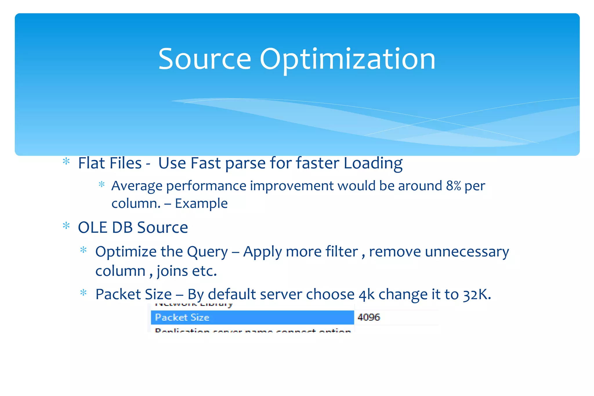 Flat Files -  Use Fast parse for faster Loading  Average performance improvement would be around 8% per column. – Example  OLE DB Source  Optimize the Query – Apply more filter , remove unnecessary column , joins etc. Packet Size – By default server choose 4k change it to 32K. Source Optimization 