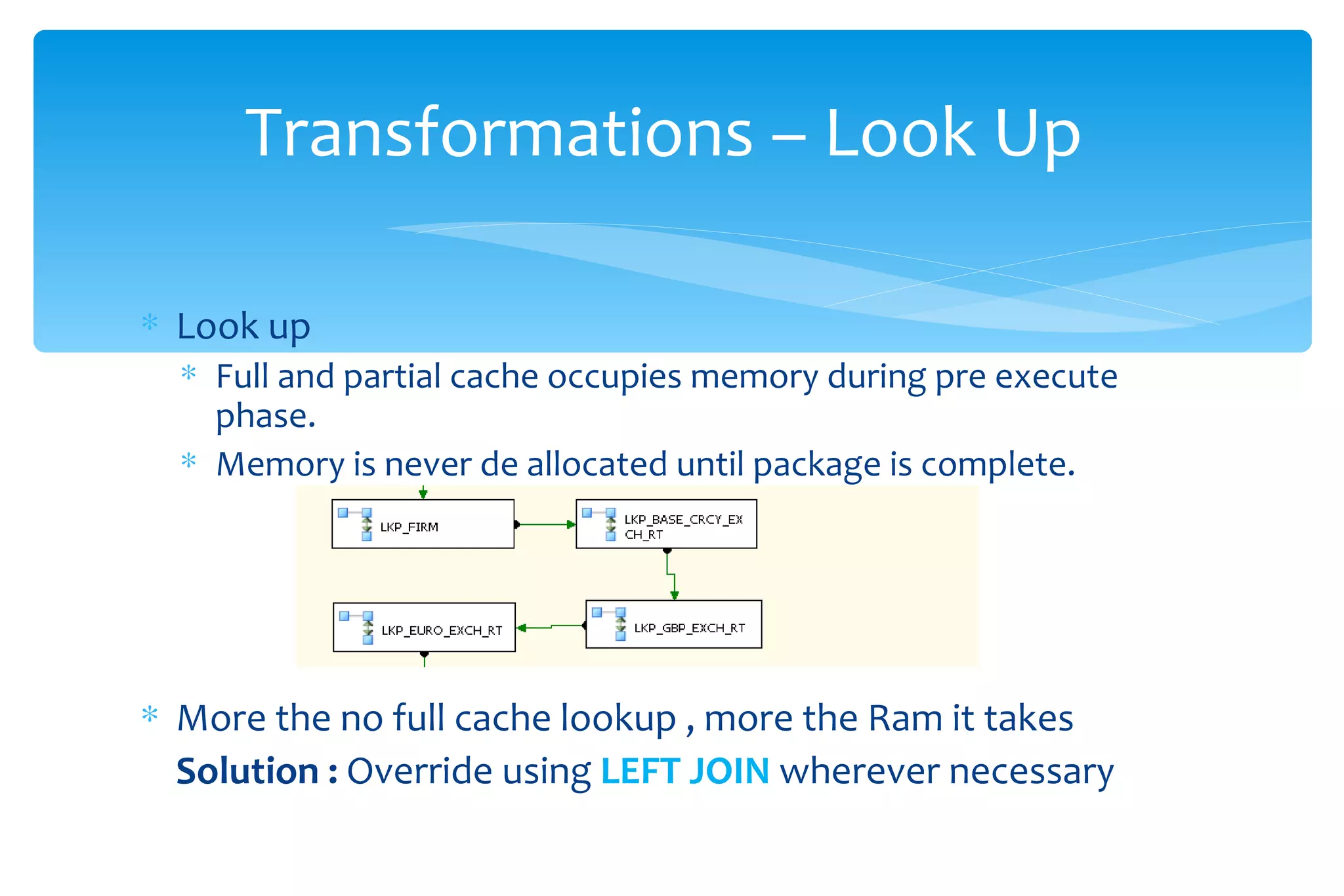 Look up Full and partial cache occupies memory during pre execute phase.  Memory is never de allocated until package is complete. More the no full cache lookup , more the Ram it takes Solution :  Override using  LEFT JOIN  wherever necessary  Transformations – Look Up  