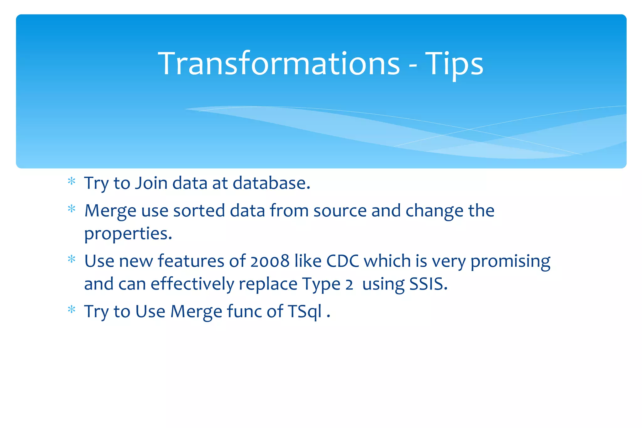 Try to Join data at database. Merge use sorted data from source and change the properties.  Use new features of 2008 like CDC which is very promising and can effectively replace Type 2  using SSIS. Try to Use Merge func of TSql . Transformations - Tips 