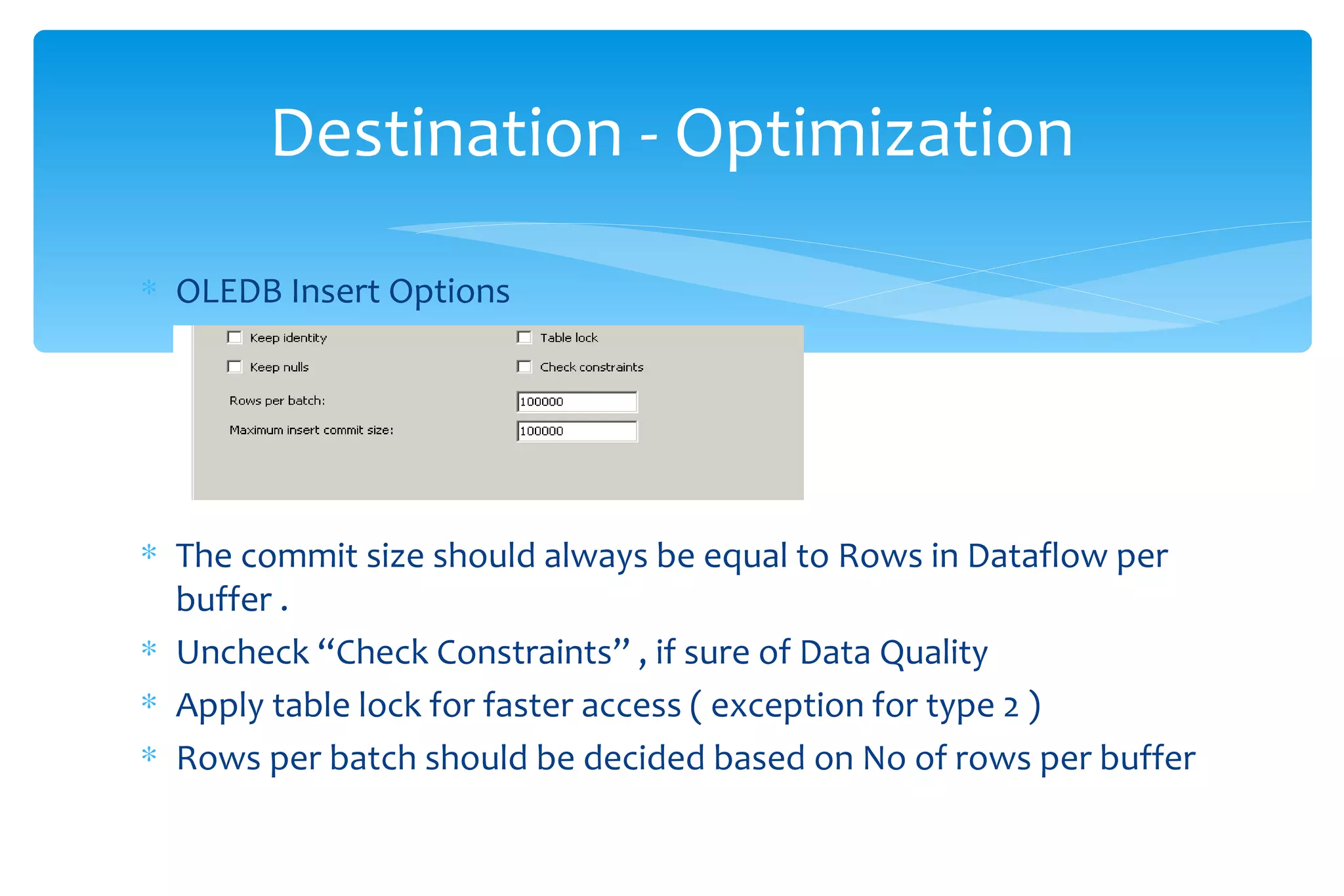 OLEDB Insert Options The commit size should always be equal to Rows in Dataflow per  buffer .  Uncheck “Check Constraints” , if sure of Data Quality  Apply table lock for faster access ( exception for type 2 ) Rows per batch should be decided based on No of rows per buffer Destination - Optimization 