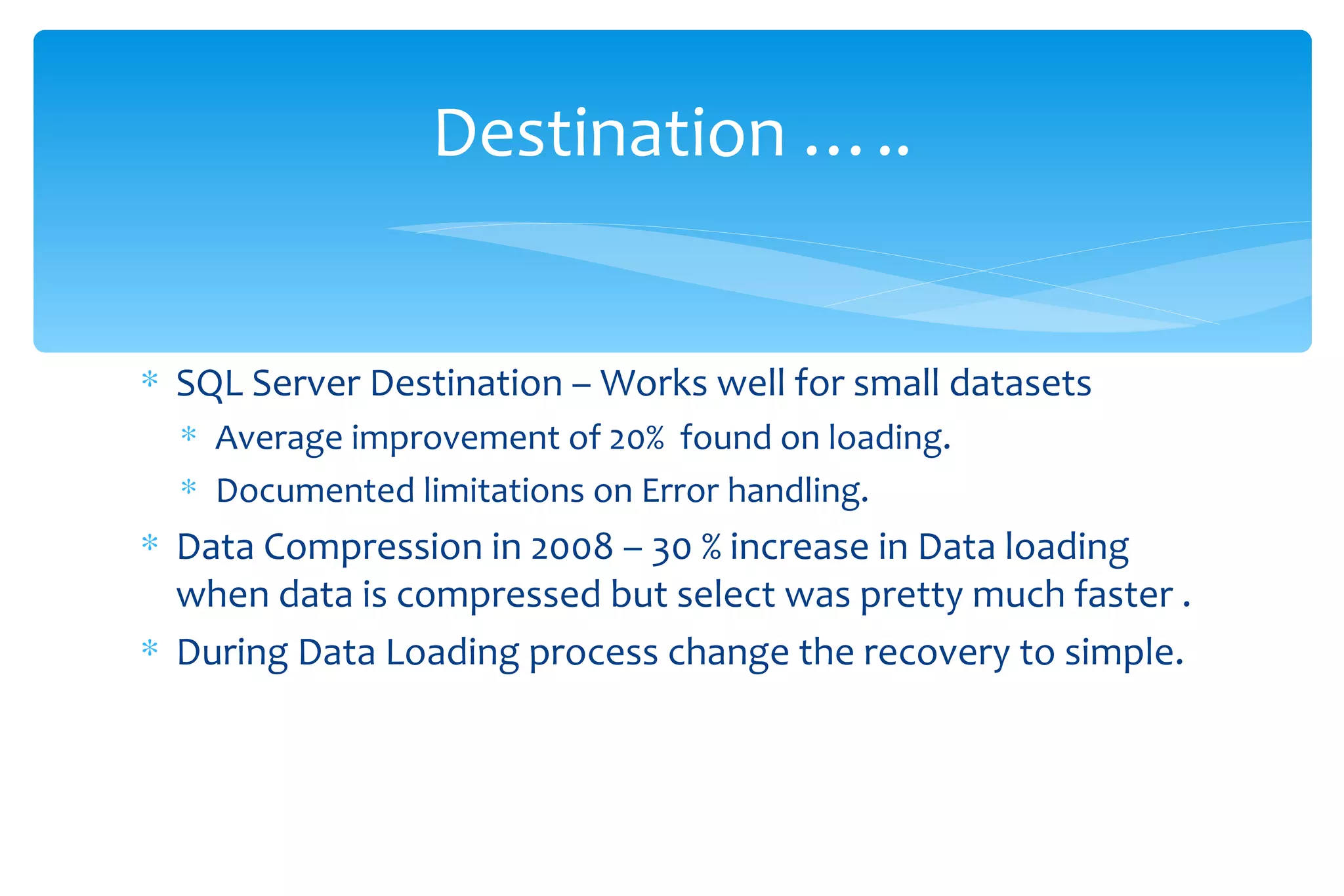 SQL Server Destination – Works well for small datasets  Average improvement of 20%  found on loading. Documented limitations on Error handling. Data Compression in 2008 – 30 % increase in Data loading when data is compressed but select was pretty much faster . During Data Loading process change the recovery to simple. Destination ….. 