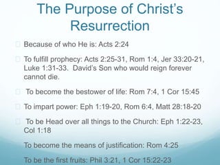 The Purpose of Christ’s 
Resurrection 
 Because of who He is: Acts 2:24 
 To fulfill prophecy: Acts 2:25-31, Rom 1:4, Jer 33:20-21, 
Luke 1:31-33. David’s Son who would reign forever 
cannot die. 
 To become the bestower of life: Rom 7:4, 1 Cor 15:45 
 To impart power: Eph 1:19-20, Rom 6:4, Matt 28:18-20 
 To be Head over all things to the Church: Eph 1:22-23, 
Col 1:18 
 To become the means of justification: Rom 4:25 
 To be the first fruits: Phil 3:21, 1 Cor 15:22-23 
 