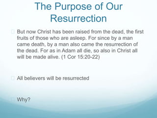 The Purpose of Our 
Resurrection 
 But now Christ has been raised from the dead, the first 
fruits of those who are asleep. For since by a man 
came death, by a man also came the resurrection of 
the dead. For as in Adam all die, so also in Christ all 
will be made alive. (1 Cor 15:20-22) 
 All believers will be resurrected 
 Why? 
 