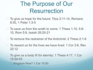 The Purpose of Our 
Resurrection 
 To give us hope for the future: Titus 2:11-14, Romans 
8:30, 1 Peter 1:3-5 
 To save us from the wrath to come: 1 Thess 1:10, 5:9- 
10, Rom 5:9, Isaiah 26:20-21 
 To remove the restrainer of the Antichrist: 2 Thess 2:1-8 
 To reward us for the lives we have lived: 1 Cor 3:8, Rev 
22:12 
 To give us a body fit for eternity: 1 Thess 4:17, 1 Cor 
15:50-53 
 Kingdom Now? 1 Cor 15:50 
 