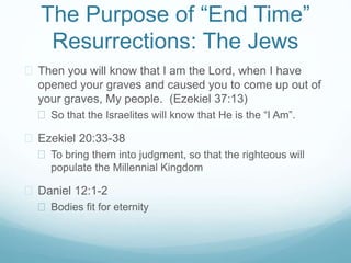 The Purpose of “End Time” 
Resurrections: The Jews 
 Then you will know that I am the Lord, when I have 
opened your graves and caused you to come up out of 
your graves, My people. (Ezekiel 37:13) 
 So that the Israelites will know that He is the “I Am”. 
 Ezekiel 20:33-38 
 To bring them into judgment, so that the righteous will 
populate the Millennial Kingdom 
 Daniel 12:1-2 
 Bodies fit for eternity 
 
