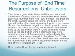 The Purpose of “End Time” 
Resurrections: Unbelievers 
 Then I saw a great white throne and Him who sat upon it, 
from whose presence earth and heaven fled away, and no 
place was found for them. And I saw the dead, the great and 
the small, standing before the throne, and books were 
opened; and another book was opened, which is the book of 
life; and the dead were judged from the things which were 
written in the books, according to their deeds. And the sea 
gave up the dead which were in it, and death and Hades 
gave up the dead which were in them; and they were 
judged, every one of them according to their deeds. Then 
death and Hades were thrown into the lake of fire. This is 
the second death, the lake of fire. And if anyone’s name was 
not found written in the book of life, he was thrown into the 
lake of fire. (Revelation 20:11-15) 
 Given bodies fit for eternity: a sobering thought 
 