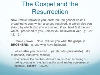 The Gospel and the 
Resurrection 
 Now I make known to you, brethren, the gospel which I 
preached to you, which also you received, in which also you 
stand, by which also you are saved, if you hold fast the word 
which I preached to you, unless you believed in vain. (1 Cor 
15:1-2) 
 … make known… Now I will tell you what the gospel is, 
BROTHERS, i.e. you who have believed. 
 … which also you received… parelabete (paralabete): take 
to oneself, take over, receive 
 “Sometimes the emphasis lies not so much on receiving or 
taking over, as on the fact that the word implies agreement or 
approval, accept.” (BDAG) 
 