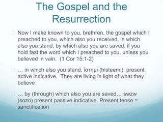 The Gospel and the 
Resurrection 
 Now I make known to you, brethren, the gospel which I 
preached to you, which also you received, in which 
also you stand, by which also you are saved, if you 
hold fast the word which I preached to you, unless you 
believed in vain. (1 Cor 15:1-2) 
 … in which also you stand, ἵστημι (histeemi): present 
active indicative. They are living in light of what they 
believe 
 … by (through) which also you are saved… swzw 
(sozo) present passive indicative. Present tense = 
sanctification 
 