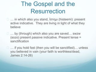 The Gospel and the 
Resurrection 
 … in which also you stand, ἵστημι (histeemi): present 
active indicative. They are living in light of what they 
believe 
 … by (through) which also you are saved… swzw 
(sozo) present passive indicative. Present tense = 
sanctification 
 … if you hold fast (then you will be sanctified)… unless 
you believed in vain (your faith is worthless/dead, 
James 2:14-26) 
 