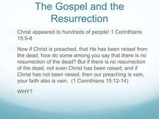 The Gospel and the 
Resurrection 
 Christ appeared to hundreds of people! 1 Corinthians 
15:5-8 
 Now if Christ is preached, that He has been raised from 
the dead, how do some among you say that there is no 
resurrection of the dead? But if there is no resurrection 
of the dead, not even Christ has been raised; and if 
Christ has not been raised, then our preaching is vain, 
your faith also is vain. (1 Corinthians 15:12-14) 
 WHY? 
 