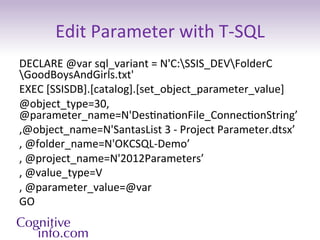 Edit	
  Parameter	
  with	
  T-­‐SQL	
  
DECLARE	
  @var	
  sql_variant	
  =	
  N'C:SSIS_DEVFolderC
GoodBoysAndGirls.txt'	
  
EXEC	
  [SSISDB].[catalog].[set_object_parameter_value]	
  	
  
@object_type=30,	
  
@parameter_name=N'Des3na3onFile_Connec3onString’	
  
,@object_name=N'SantasList	
  3	
  -­‐	
  Project	
  Parameter.dtsx’	
  
,	
  @folder_name=N'OKCSQL-­‐Demo’	
  
,	
  @project_name=N'2012Parameters’	
  
,	
  @value_type=V	
  
,	
  @parameter_value=@var	
  
GO	
  

	
  
 