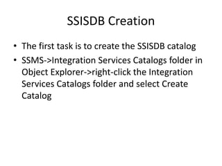 SSISDB Creation
• The first task is to create the SSISDB catalog
• SSMS->Integration Services Catalogs folder in
Object Explorer->right-click the Integration
Services Catalogs folder and select Create
Catalog

 