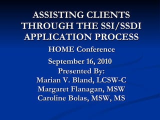 ASSISTING CLIENTS THROUGH THE SSI/SSDI APPLICATION PROCESS   HOME Conference  September 16, 2010   Presented By: Marian V. Bland, LCSW-C Margaret Flanagan, MSW Caroline Bolas, MSW, MS 