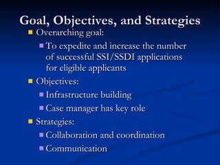 Goal, Objectives, and Strategies Overarching goal:  To expedite and increase the number of successful SSI/SSDI applications for eligible applicants Objectives: Infrastructure building Case manager has key role Strategies: Collaboration and coordination Communication  